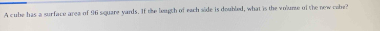 A cube has a surface area of 96 square yards. If the length of each side is doubled, what is the volume of the new cube?