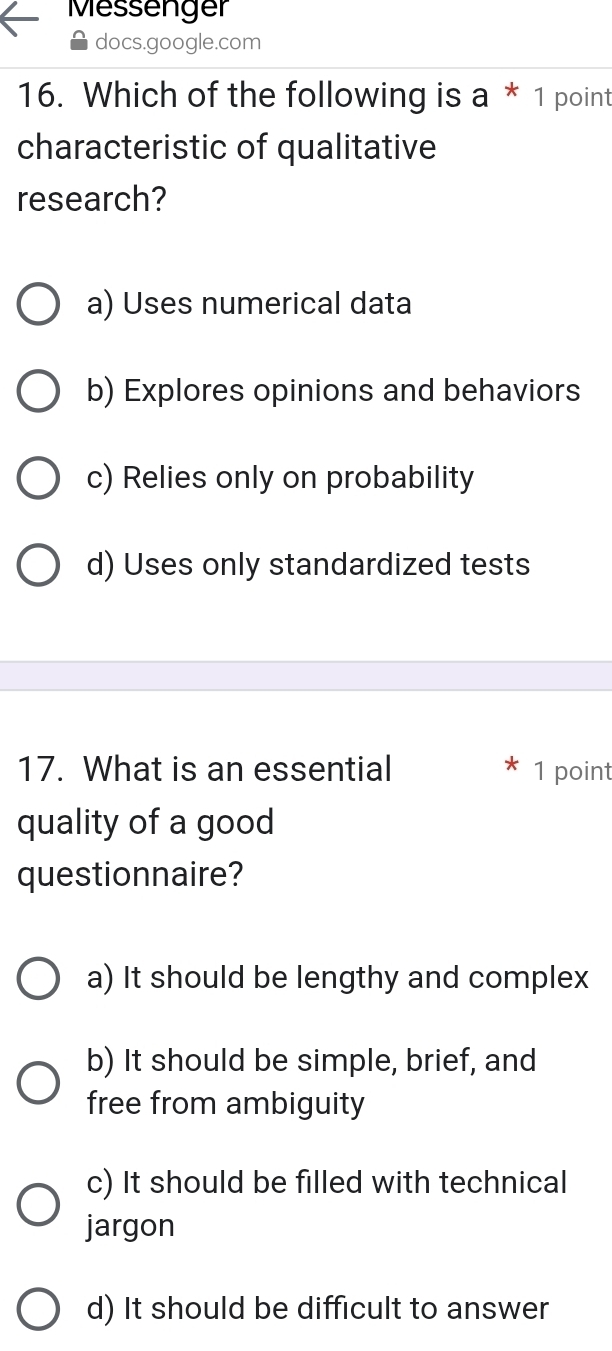 Messenger
docs.google.com
16. Which of the following is a*1 point
characteristic of qualitative
research?
a) Uses numerical data
b) Explores opinions and behaviors
c) Relies only on probability
d) Uses only standardized tests
17. What is an essential 1 point
quality of a good
questionnaire?
a) It should be lengthy and complex
b) It should be simple, brief, and
free from ambiguity
c) It should be filled with technical
jargon
d) It should be difficult to answer