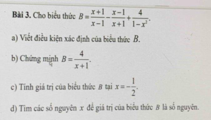 Cho biểu thức B= (x+1)/x-1 - (x-1)/x+1 + 4/1-x^2 . 
a) Viết điều kiện xác định của biểu thức B.
b) Chứng mịnh B= 4/x+1 . 
c) Tính giá trị của biểu thức B tại x=- 1/2 . 
d) Tìm các số nguyên x đề giá trị của biểu thức B là số nguyên.