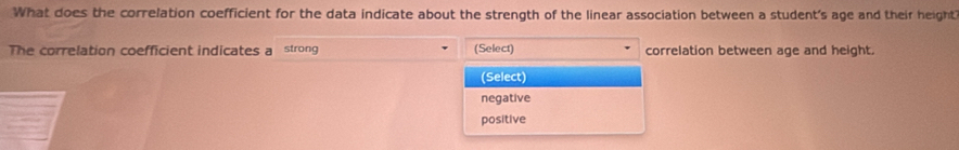 What does the correlation coefficient for the data indicate about the strength of the linear association between a student's age and their height
The correlation coefficient indicates a strong (Select) correlation between age and height.
(Select)
negative
positive