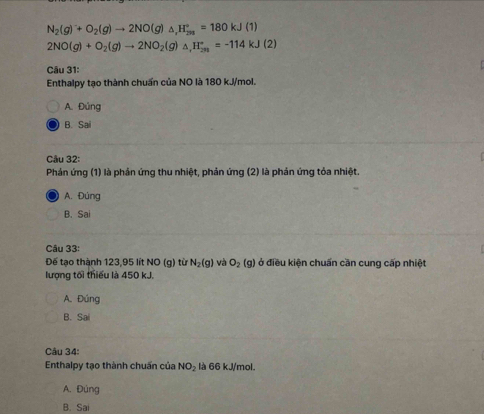 N_2(g)^-+O_2(g)to 2NO(g)△ _1H_(2/3)°=180kJ(1)
2NO(g)+O_2(g)to 2NO_2(g)△ _+H_(2n)^+=-114kJ(2)
Câu 31:
Enthalpy tạo thành chuẩn của NO là 180 kJ/mol.
A. Đúng
B. Sa
Câu 32:
Phản ứng (1) là phản ứng thu nhiệt, phản ứng (2) là phản ứng tỏa nhiệt.
A. Đùng
B. Sai
Câu 33:
Đế tạo thành 123,95 lít NO (g) từ N_2(g) và O_2(g) ở điều kiện chuẩn cần cung cấp nhiệt
lượng tối thiếu là 450 kJ.
A. Đúng
B. Sai
Câu 34:
Enthalpy tạo thành chuẩn của NO_2 là 66 kJ/mol.
A. Đúng
B. Sai