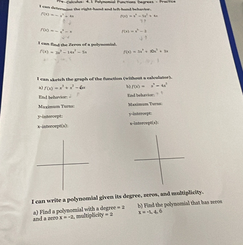 Pre-Calculus: 4.1 Polynomial Functions Degrees - Practice 
I can determine the right-hand and left-hand behavior.
f(x)=-x^3+4x
f(x)=x^4-5x^2+4x
f(x)=-x^4-x
f(x)=x^5-2
I can find the Zeros of a polynomial.
f(x)=3x^3-14x^2-5x
f(x)=3x^3+10x^2+3x
I can sketch the graph of the function (without a calculator). 
a) f(x)=x^3+x^2-6x
b) f(x)=x^4-4x^2
End behavior: End behavior: 
Maximum Turns: Maximum Turns: 
y-intercept: y-intercept: 
x-intercept(s): x-intercept(s): 
I can write a polynomial given its degree, zeros, and multiplicity. 
a) Find a polynomial with a degree =2 b) Find the polynomial that has zeros 
and a zero x=-2 , multiplicity =2 x=-1,4,6