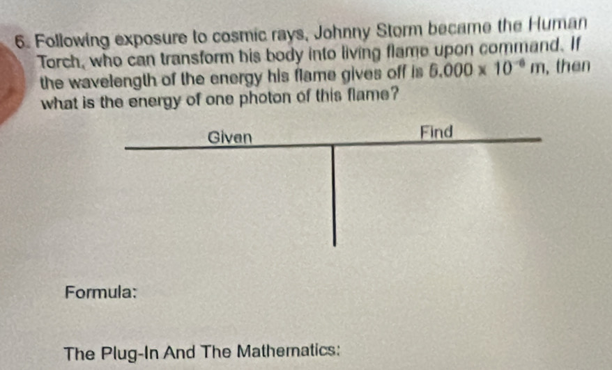 Following exposure to cosmic rays, Johnny Storm became the Human 
Torch, who can transform his body into living flame upon command. If 
the wavelength of the energy his flame gives off is 5.000* 10^(-6)m , then 
what is the energy of one photon of this flame? 
Formula: 
The Plug-In And The Mathematics: