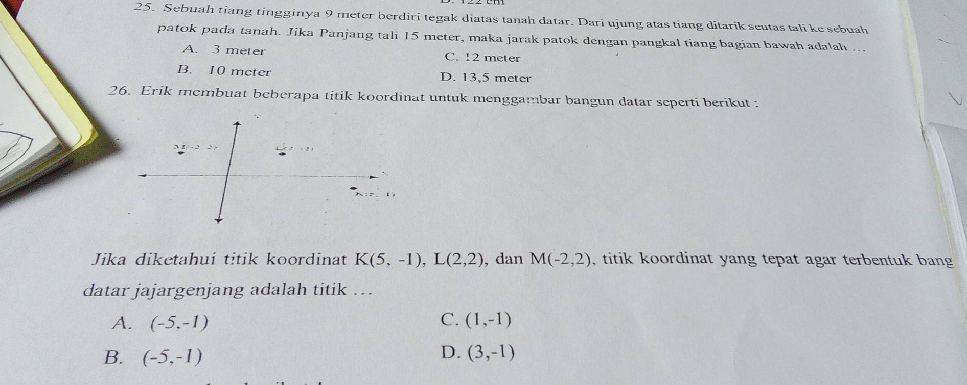 Sebuah tiang tingginya 9 meter berdiri tegak diatas tanah datar. Dari ujung atas tiang ditarik seutas tali ke sebuah
patok pada tanah. Jika Panjang tali 15 meter, maka jarak patok dengan pangkal tiang bagian bawah adalah …..
A. 3 meter C. 12 meter
B. 10 meter D. 13,5 meter
26. Erik membuat beberapa titik koordinat untuk menggambar bangun datar seperti berikut :
Jika diketahui titik koordinat K(5,-1), L(2,2) , dan M(-2,2) , titik koordinat yang tepat agar terbentuk bang
datar jajargenjang adalah titik ….
A. (-5,-1) C. (1,-1)
D.
B. (-5,-1) (3,-1)