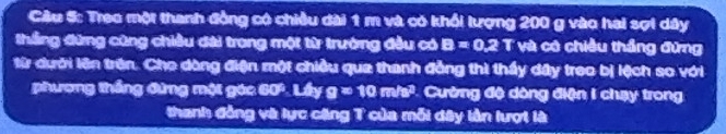 Treo một thanh đồng có chiều dài 1 m và có khổi lượng 200 g vào hai sợi dây 
thắng đừng cũng chiều đài trong một từ trường đầu có B=0.2T và có chiều thắng đứng 
từ dưới lên trên. Cho dòng điện một chiều qua thanh đẳng thì thấy dây treo bị lệch so với 
phương thắng đứng một gác 6 2x Lây g=10m/s^2 Cường độ dòng điện I chạy trong 
thanh đồng và lực căng T của mỗi dây lần lượt là