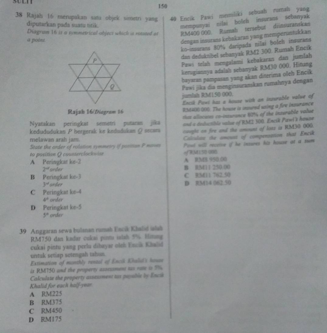 150
38 Rajah 16 merupakan satu objek simetri yang 40 Encik Pawi memiliki sebuah rumah yang
diputarkan pada suatu titik.
mempunyai nilai boleh insurans sebanyak
Diagram 16 is a symmetrical object which is rotated at RM400 000 Rumah tersebut diinsuranskan
a point
dengan insurans kebakaran yang memperuntukkan
ko-insurans 80% daripada nilai boleh insurans
dan deduktibel sebanyak RM2 300. Rumah Encik
Pawi telah mengalami kebakaran dan jumlah
kerugiannya adalah sebanyak RM30 000. Hitung
bayaran pampasan yang akan diterima oleh Encik
Pawi jīka dia menginsuranskan rumahnya dengan
juminh RM150 000.
Encik Pawi has a house with an insurable value of
Rajah 16/Diogram 16
RM400 000: The house is insured using a fire insurance
Nyatakan peringkat semetri putaran jīka thas alliocates co-insurance 80% of the insurable value
and a deductible value of RM2 300. Encik Pawi's house
kedududukan P bergerak ke kedudukan @ secara caught on fire and the amont of loss is RM30 000.
melawan arah jam.
Calculate the amoust of compensation that Encik
State the order of rolation symmetry if position P maves Pawl will receive if he insures his house at a sum
to position Q counterclockwise
of RML 50 008
A Peringkat ke-2 A RM8 950.00
2^(nd) order B RM11 250.00
B Peringkat ke-3 C RM11 762.50
3^(nd) order D RM14 062.50
C Peringkat ke-4
4° order
D Peringkat ke-5
5° order
39 Anggaran sewa bulanan rumah Encik Khalid ialah
RM750 dan kadar cukai pintu ialah 5%. Himang
cukai pintu yang perlu dibayar oleh Encik Khalid
untuk setiap setengah tahun.
Estimation of monthly rental of Encik Khalid's hause
is RM750 and the property assessment tas rate is 5%.
Calculate the property assessment tax payable by Encik
Khalid for each half-year.
A RM225
B RM375
C RM450
D RM175