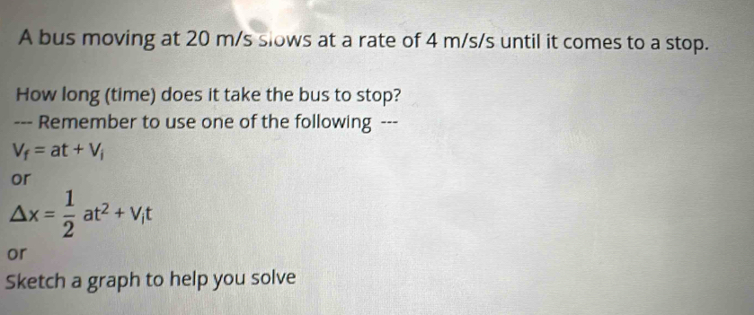 A bus moving at 20 m/s slows at a rate of 4 m/s/s until it comes to a stop. 
How long (time) does it take the bus to stop? 
--- Remember to use one of the following ---
V_f=at+V_i
or
△ x= 1/2 at^2+v_it
or 
Sketch a graph to help you solve