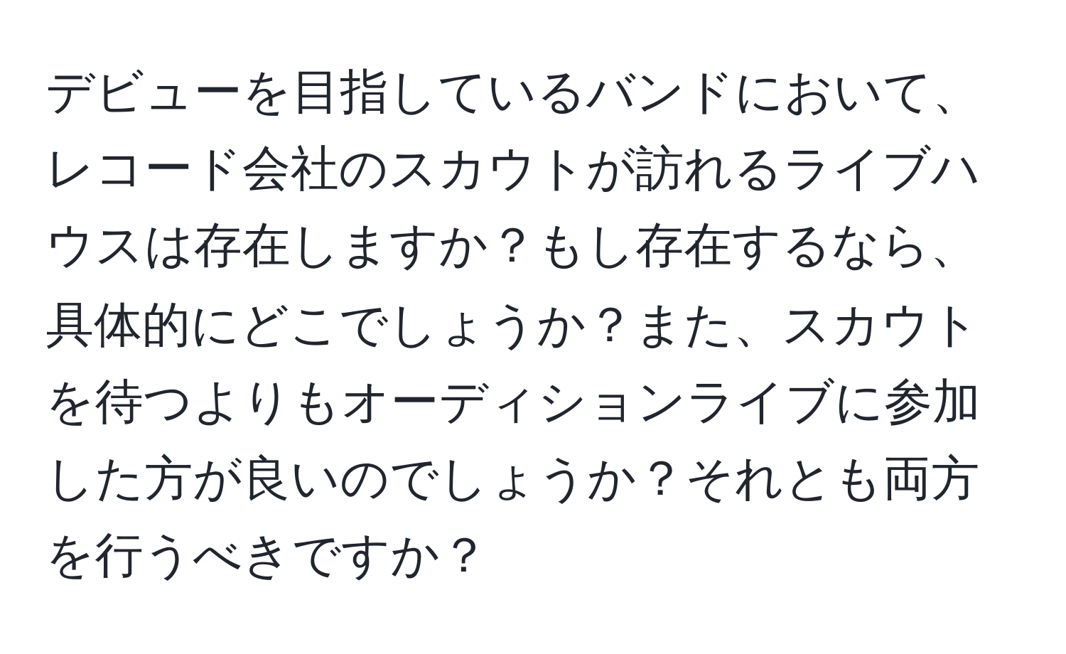 デビューを目指しているバンドにおいて、レコード会社のスカウトが訪れるライブハウスは存在しますか？もし存在するなら、具体的にどこでしょうか？また、スカウトを待つよりもオーディションライブに参加した方が良いのでしょうか？それとも両方を行うべきですか？