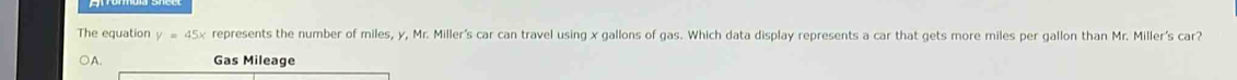 The equation y=45x represents the number of miles, y, Mr. Miller's car can travel using x gallons of gas. Which data display represents a car that gets more miles per gallon than Mr. Miller's car?
A. Gas Mileage