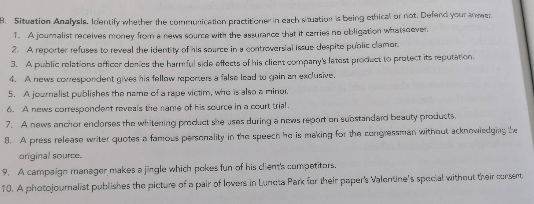 Situation Analysis. Identify whether the communication practitioner in each situation is being ethical or not. Defend your answer. 
1. A journalist receives money from a news source with the assurance that it carries no obligation whatsoever. 
2. A reporter refuses to reveal the identity of his source in a controversial issue despite public clamor. 
3. A public relations officer denies the harmful side effects of his client company’s latest product to protect its reputation. 
4. A news correspondent gives his fellow reporters a false lead to gain an exclusive. 
5. A journalist publishes the name of a rape victim, who is also a minor. 
6. A news correspondent reveals the name of his source in a court trial. 
7. A news anchor endorses the whitening product she uses during a news report on substandard beauty products. 
8. A press release writer quotes a famous personality in the speech he is making for the congressman without acknowledging the 
original source. 
9. A campaign manager makes a jingle which pokes fun of his client's competitors. 
10. A photojournalist publishes the picture of a pair of lovers in Luneta Park for their paper’s Valentine's special without their consent.