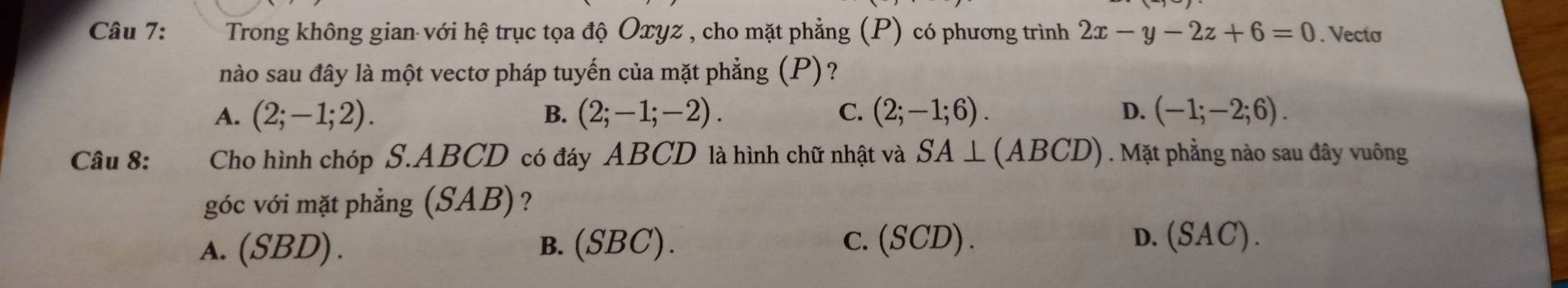 Trong không gian với hệ trục tọa độ Oxyz , cho mặt phẳng (P) có phương trình 2x-y-2z+6=0. Vecto
nào sau đây là một vectơ pháp tuyến của mặt phẳng (P)?
A. (2;-1;2). B. (2;-1;-2). C. (2;-1;6). D. (-1;-2;6). 
Câu 8: Cho hình chóp S. ABCD có đáy ABCD là hình chữ nhật và SA⊥ (ABCD). Mặt phẳng nào sau đây vuông
góc với mặt phẳng (SAB)?
a. (SBD). B.(SBC). c. (SCD). D. (SAC).