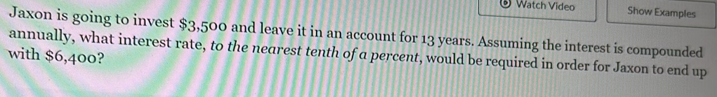 Watch Video Show Examples 
Jaxon is going to invest $3,500 and leave it in an account for 13 years. Assuming the interest is compounded 
annually, what interest rate, to the nearest tenth of a percent, would be required in order for Jaxon to end up 
with $6,400?