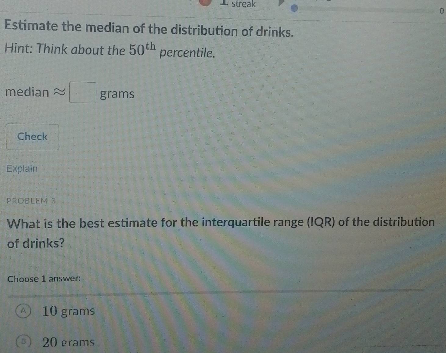 streak
0
Estimate the median of the distribution of drinks.
Hint: Think about the 50^(th) percentile.
median □ grams
Check
Explain
PROBLEM 3
What is the best estimate for the interquartile range (IQR) of the distribution
of drinks?
Choose 1 answer:
A 10 grams
B) 20 grams