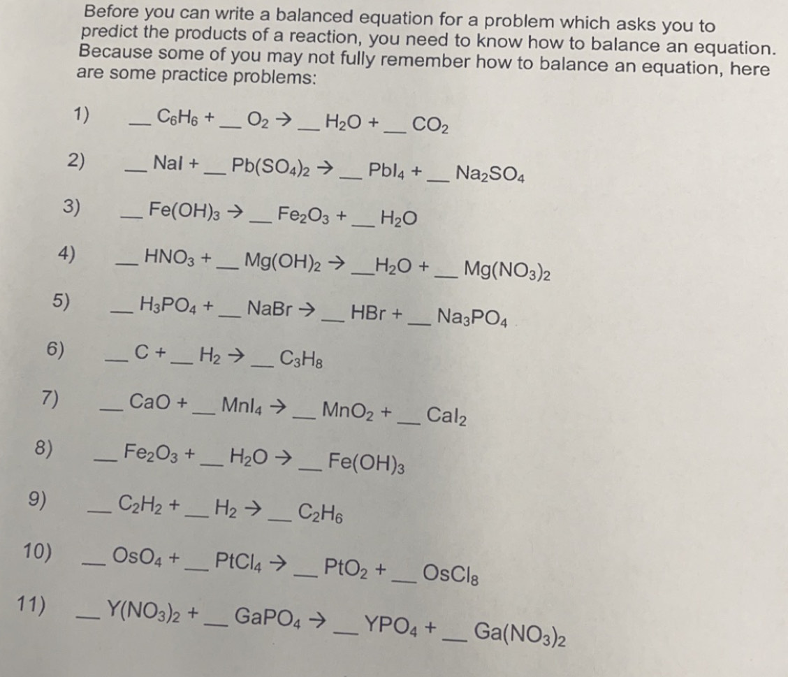 Before you can write a balanced equation for a problem which asks you to 
predict the products of a reaction, you need to know how to balance an equation. 
Because some of you may not fully remember how to balance an equation, here 
are some practice problems: 
1) _ C_6H_6+ _  O_2 V _ H_2O+ _ CO_2
2) _ NaI+ _ Pb(SO_4)_2to _ PbI_4+ _ Na_2SO_4
3) _ Fe(OH)_3 _ Fe_2O_3+ _ H_2O
4) _ HNO_3+ _  Mg(OH)_2 to _ H_2O+ _ Mg(NO_3)_2
5) _ H_3PO_4+ _  NaBrto _  HBr+ _  Na_3PO_4
6) _ C+ _ H_2to _ _ C_3H_8
7) _ CaO+ _ _ MnI_4to _ _ MnO_2+ _ Cal_2
8) _ Fe_2O_3+ _ H_2Oto _ Fe(OH)_3
9) _ C_2H_2+ _ H_2to _ C_2H_6
10) _ OsO_4+ _ PtCl_4to _ _ PtO_2+ _ OsCl_8
11) _ Y(NO_3)_2+ _ GaPO_4 _ YPO_4+ _ Ga(NO_3)_2