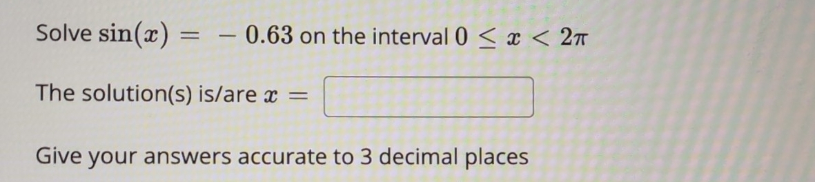 Solve sin (x)=-0.63 on the interval 0≤ x<2π
The solution(s) is/are x=□ x_1+1_2+·s +1_k+1= □ /□  
Give your answers accurate to 3 decimal places