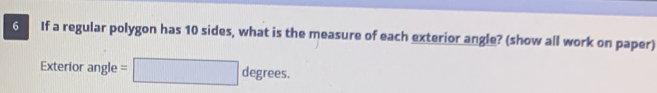 If a regular polygon has 10 sides, what is the measure of each exterior angle? (show all work on paper) 
Exterior angle : degrees.