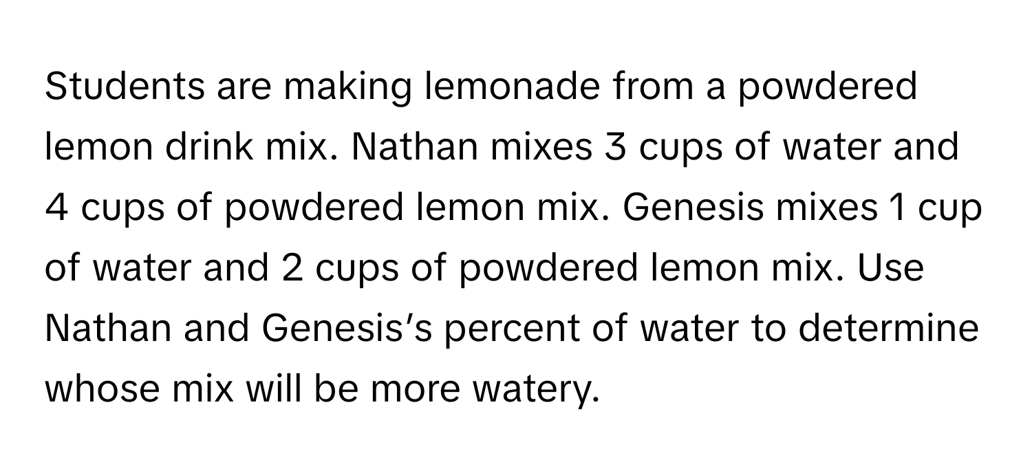 Students are making lemonade from a powdered lemon drink mix. Nathan mixes 3 cups of water and 4 cups of powdered lemon mix. Genesis mixes 1 cup of water and 2 cups of powdered lemon mix. Use Nathan and Genesis’s percent of water to determine whose mix will be more watery.