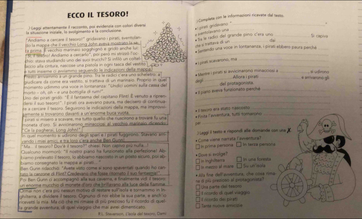 ECCO IL TESORO!
) Completa con le informazioni ricavate dal testo.
Leggi attentamente il racconto, poi evidenzia con colori diversi
e sventolavano una  I pirati gridavano "__
s
la situazione iniziale, lo svolgimento e la conclusione.
“Andiamo a cercare il tesoro!” gridavano i pirati, sventolan-
do la mappa che il vecchio Long John aveva mostrato la se-  Tra le radici del grande pino c'era uno_
Si capiva
che si trattava di un
dai
ra prima. Il vecchio marinaio sogghignò e gridò anche lui:
"SI, il tesoro! Andiamo a cercarlo", poi però mi strizzò l'oc- * Sentendo una voce in lontananza, i pirati ebbero paura perché
chio: stava studiando uno dei suoi trucchi? Si infilò un coltel-
accio alla cintura, nascose una pistola in ogni tasca del vestito_
• I piratí scavarono, ma_
e tutti insieme ci avviammo seguendo le indicazioni della mappa.
Allora i pirati
Presto arrivammo a un grande pino. Tra le radici c’era uno scheletro: a e arrivarono gli
giudicare da come era vestito, si trattava di un marinaio. Proprio in que degli * Mentre i pirati si avvicinarono minacciosi a _, si udirono
momento udimmo una voce in lontananza: "Undici uomini sulla cassa de _del protagonista.
morto - oh, oh - e una bottiglia di rum!"
* Il piano aveva funzionato perché_
Uno dei pirati gridò: "É il fantasma del capitano Flint! É venuto a ripren-_
dersi il suo tesoro!”. I pirati ora avevano paura, ma decisero di continua-_
re a cercare il tesoro. Seguirono le indicazioni della mappa, ma improvi-
samente si trovarono davanti a un’enorme buca vuota.
piratí si misero a scavare, ma tutto quello che riuscirono a trovare fu una # Il tesoro era stato nascosto_
moneta d'oro. Si avvicinarono minacciosi al vecchio marinaio dicendo per * Finita l’avventura, tutti tornarono
"Ce la pagherai, Long John!"
In quel momento si udirono degli sparí e i pirati fuggirono. Stavano arri ) Leggi il testo e rispondi alle doman
vando i miei amici, e tra loro c'era anche Ben Gunnl
• Come viene narrata l'avventura?
"Ma... il tesoro? Dov'è il tesoro?" chiesi. Non capivo più nulla...!
Qualcuno mormorò: "Il nostro piano ha funzionato alla perfezione! Ab-  In prima persona In terza per
biamo prelevato il tesoro, lo abbiamo nascosto in un posto sicuro, poi ab- Dove si svolge?
In Inghilterra
biamo consegnato la mappa ai pirati... " In una fore
Ben Gunn ridacchiò: "Avete visto come si sono spaventati quando ho can- In mezzo al mare Su un'isola
tato la canzone di Flint? Credevano che fosse ritornato il suo fantasma!"
Poi Ben Gunn ci accompagnò alla sua caverna, e finalmente vidi il tesoro: Alla fine dell'avventura, che cosa
un enorme mucchio di monete d'oro che brillavano alla luce delle fiamme ne di più prezioso al protagonista?
Ormai non c'era più nessun motivo di restare sull'isola e tornammo in In- Una parte del tesoro
ghilterra, a divídere il tesoro. Ognuno di noi ebbe la sua parte, e anch'io Il ricordo di quel viaggio
ricevettí la mia. Ma ciò che mi rimase di più prezioso fu il ricordo di quel- Il ricordo dei piratí
lla grande avventura, di quel viaggio che mai avrei dimenticato Tante nuove amicizie
R.L. Stevenson, L'isola del tesoro, Dami