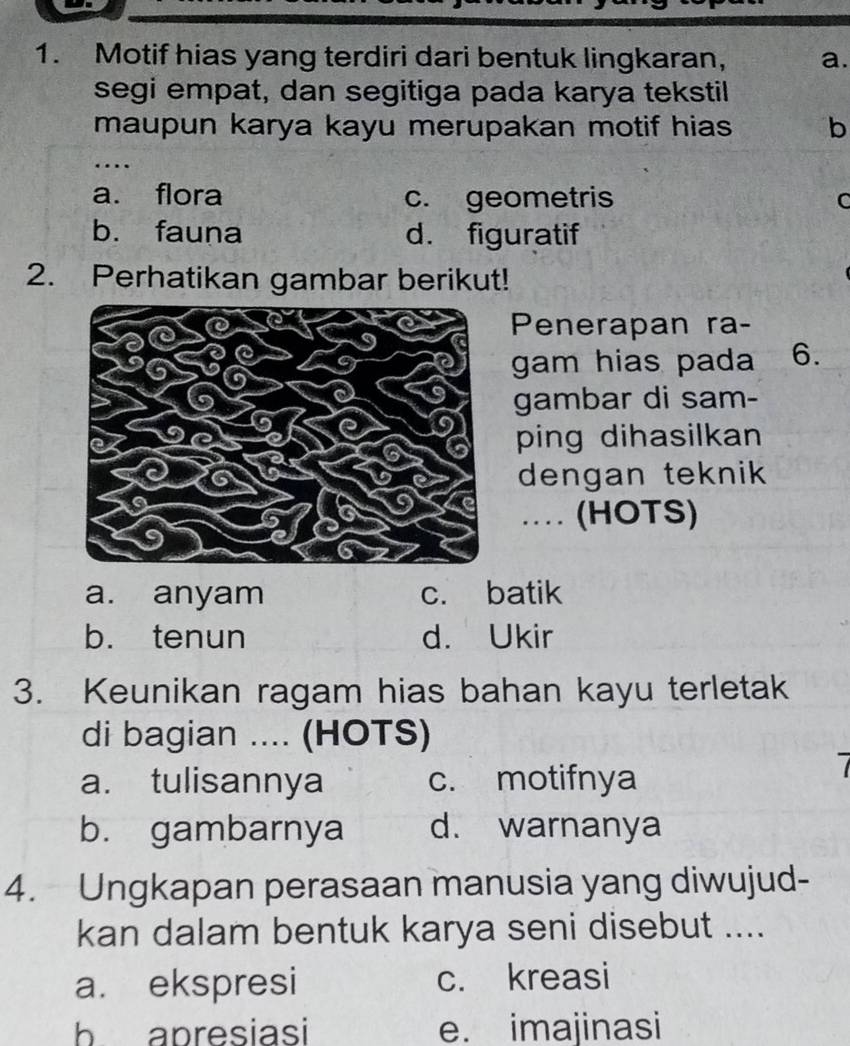 Motif hias yang terdiri dari bentuk lingkaran, a.
segi empat, dan segitiga pada karya tekstil
maupun karya kayu merupakan motif hias b
_
….
a. flora c. geometris C
b. fauna d. figuratif
2. Perhatikan gambar berikut!
Penerapan ra-
gam hias pada 6.
gambar di sam-
ping dihasilkan
dengan teknik 
_.. (HOTS)
a. anyam c. batik
b. tenun d. Ukir
3. Keunikan ragam hias bahan kayu terletak
di bagian .... (HOTS)
a. tulisannya c. motifnya
b. gambarnya d. warnanya
4. Ungkapan perasaan manusia yang diwujud-
kan dalam bentuk karya seni disebut ....
a. ekspresi c. kreasi
b apresiasi e. imajinasi