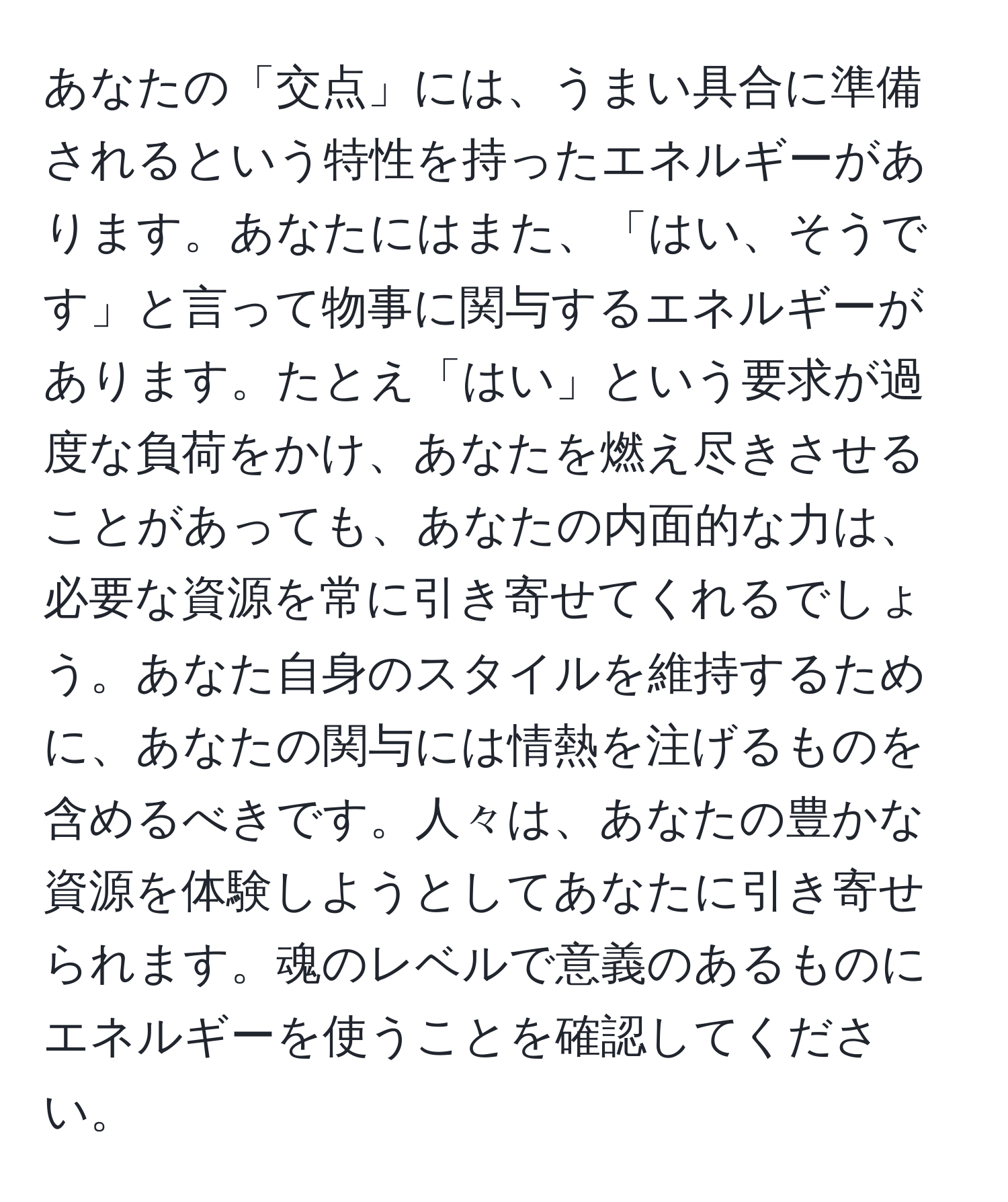 あなたの「交点」には、うまい具合に準備されるという特性を持ったエネルギーがあります。あなたにはまた、「はい、そうです」と言って物事に関与するエネルギーがあります。たとえ「はい」という要求が過度な負荷をかけ、あなたを燃え尽きさせることがあっても、あなたの内面的な力は、必要な資源を常に引き寄せてくれるでしょう。あなた自身のスタイルを維持するために、あなたの関与には情熱を注げるものを含めるべきです。人々は、あなたの豊かな資源を体験しようとしてあなたに引き寄せられます。魂のレベルで意義のあるものにエネルギーを使うことを確認してください。