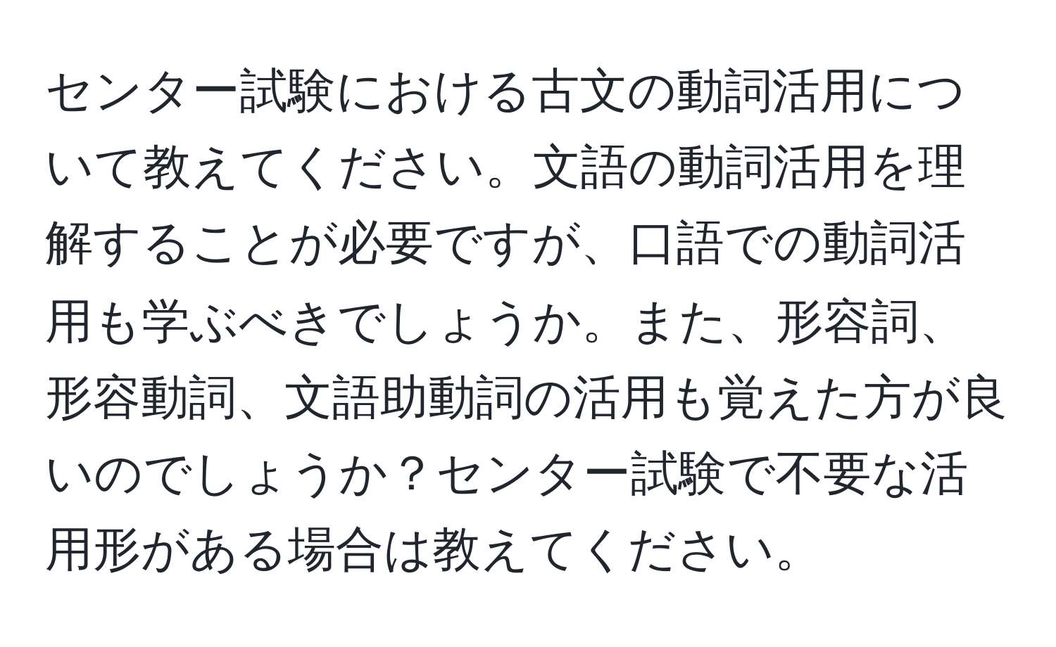 センター試験における古文の動詞活用について教えてください。文語の動詞活用を理解することが必要ですが、口語での動詞活用も学ぶべきでしょうか。また、形容詞、形容動詞、文語助動詞の活用も覚えた方が良いのでしょうか？センター試験で不要な活用形がある場合は教えてください。