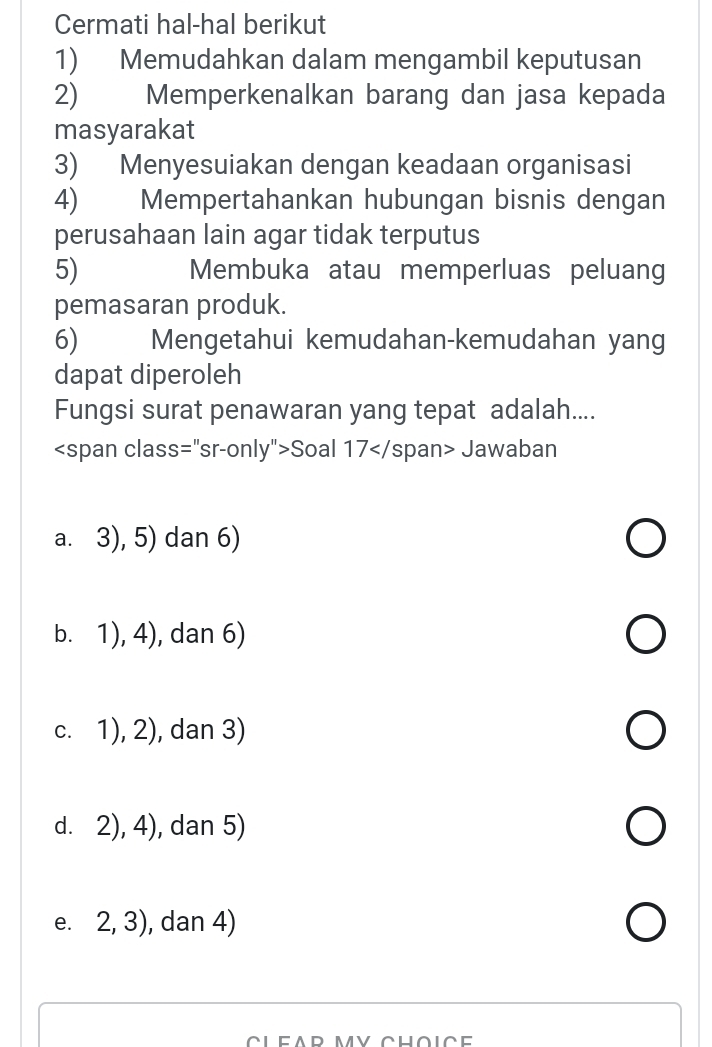 Cermati hal-hal berikut
1) Memudahkan dalam mengambil keputusan
2) Memperkenalkan barang dan jasa kepada
masyarakat
3) Menyesuiakan dengan keadaan organisasi
4) Mempertahankan hubungan bisnis dengan
perusahaan lain agar tidak terputus
5) Membuka atau memperluas peluang
pemasaran produk.
6) Mengetahui kemudahan-kemudahan yang
dapat diperoleh
Fungsi surat penawaran yang tepat adalah....
Soal 17 Jawaban
a. 3), 5) dan 6)
b. 1), 4), dan 6)
c. 1), 2), dan 3)
d. 2), 4), dan 5)
e. 2, 3), dan 4)