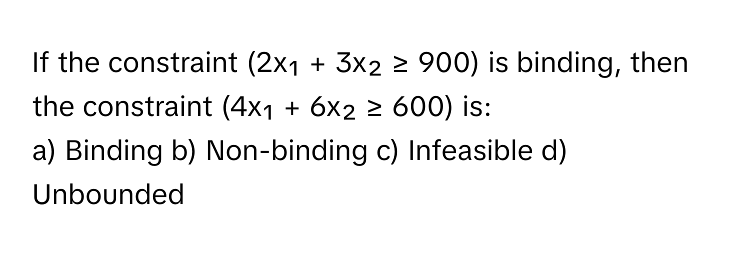 If the constraint (2x₁ + 3x₂ ≥ 900) is binding, then the constraint (4x₁ + 6x₂ ≥ 600) is:

a) Binding b) Non-binding c) Infeasible d) Unbounded