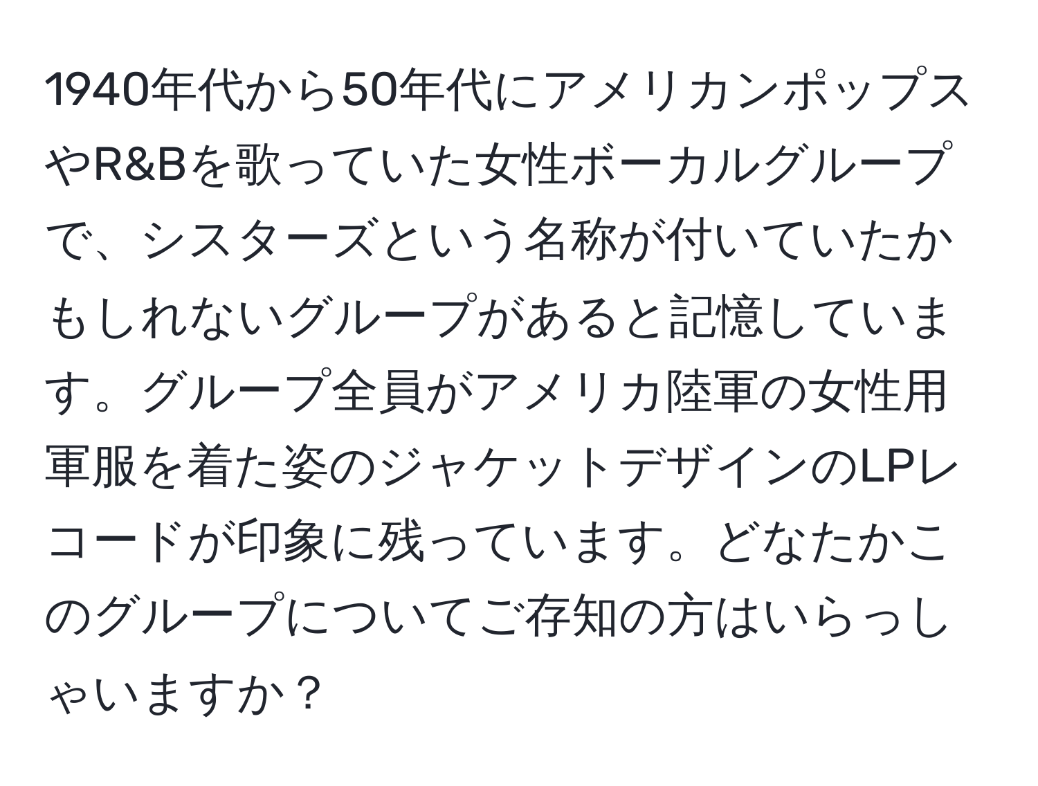 1940年代から50年代にアメリカンポップスやR&Bを歌っていた女性ボーカルグループで、シスターズという名称が付いていたかもしれないグループがあると記憶しています。グループ全員がアメリカ陸軍の女性用軍服を着た姿のジャケットデザインのLPレコードが印象に残っています。どなたかこのグループについてご存知の方はいらっしゃいますか？