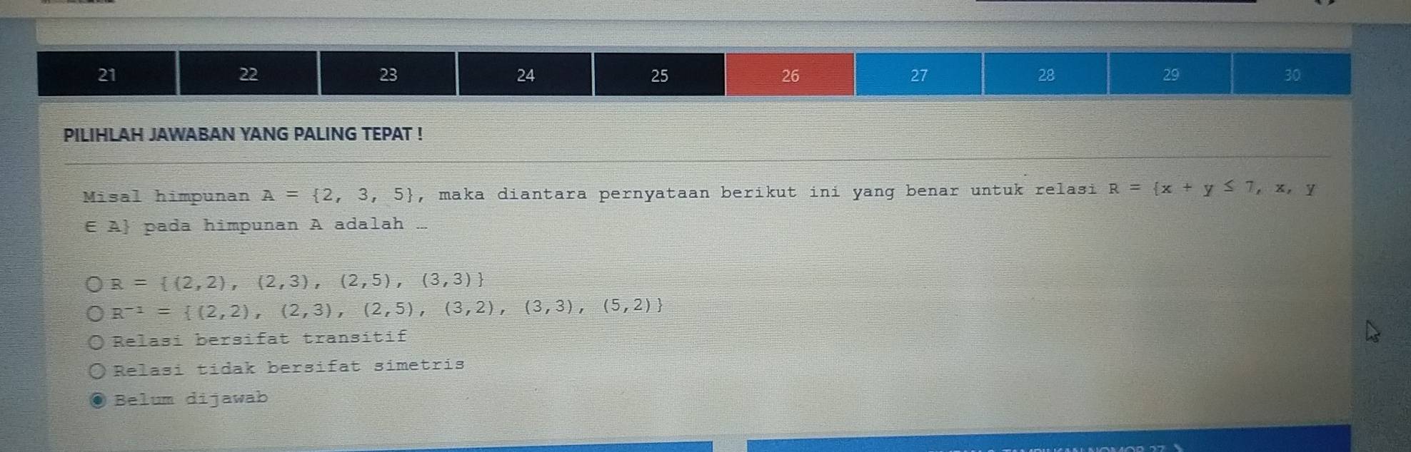 21
22
23
24
25
26
27
28
29
30
PILIHLAH JAWABAN YANG PALING TEPAT !
Misal himpunan A= 2,3,5 , maka diantara pernyataan berikut ini yang benar untuk relasi R= x+y≤ 7,x,y
E A pada himpunan A adalah
R= (2,2),(2,3),(2,5),(3,3)
R^(-1)= (2,2),(2,3),(2,5),(3,2),(3,3),(5,2)
Relasi bersifat transitif
Relasi tidak bersifat simetris
Belum dijawab