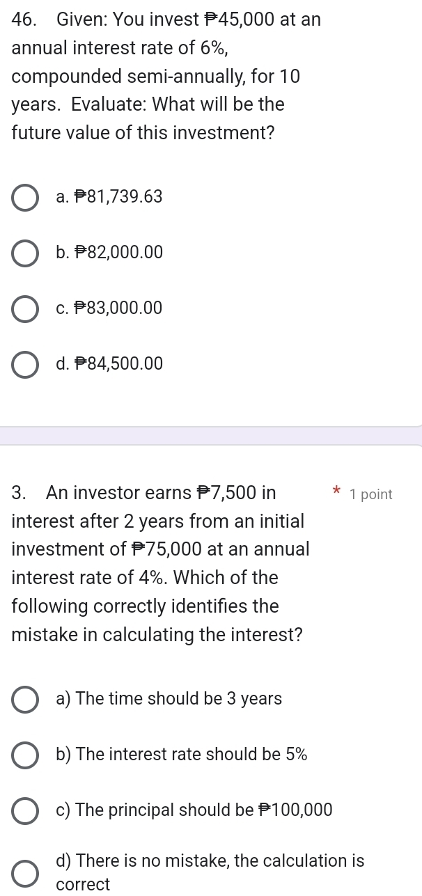 Given: You invest P45,000 at an
annual interest rate of 6%,
compounded semi-annually, for 10
years. Evaluate: What will be the
future value of this investment?
a. 81,739.63
b. 82,000.00
c. 83,000.00
d. 84,500.00
3. An investor earns 7,500 in 1 point
interest after 2 years from an initial
investment of 75,000 at an annual
interest rate of 4%. Which of the
following correctly identifies the
mistake in calculating the interest?
a) The time should be 3 years
b) The interest rate should be 5%
c) The principal should be 100,000
d) There is no mistake, the calculation is
correct