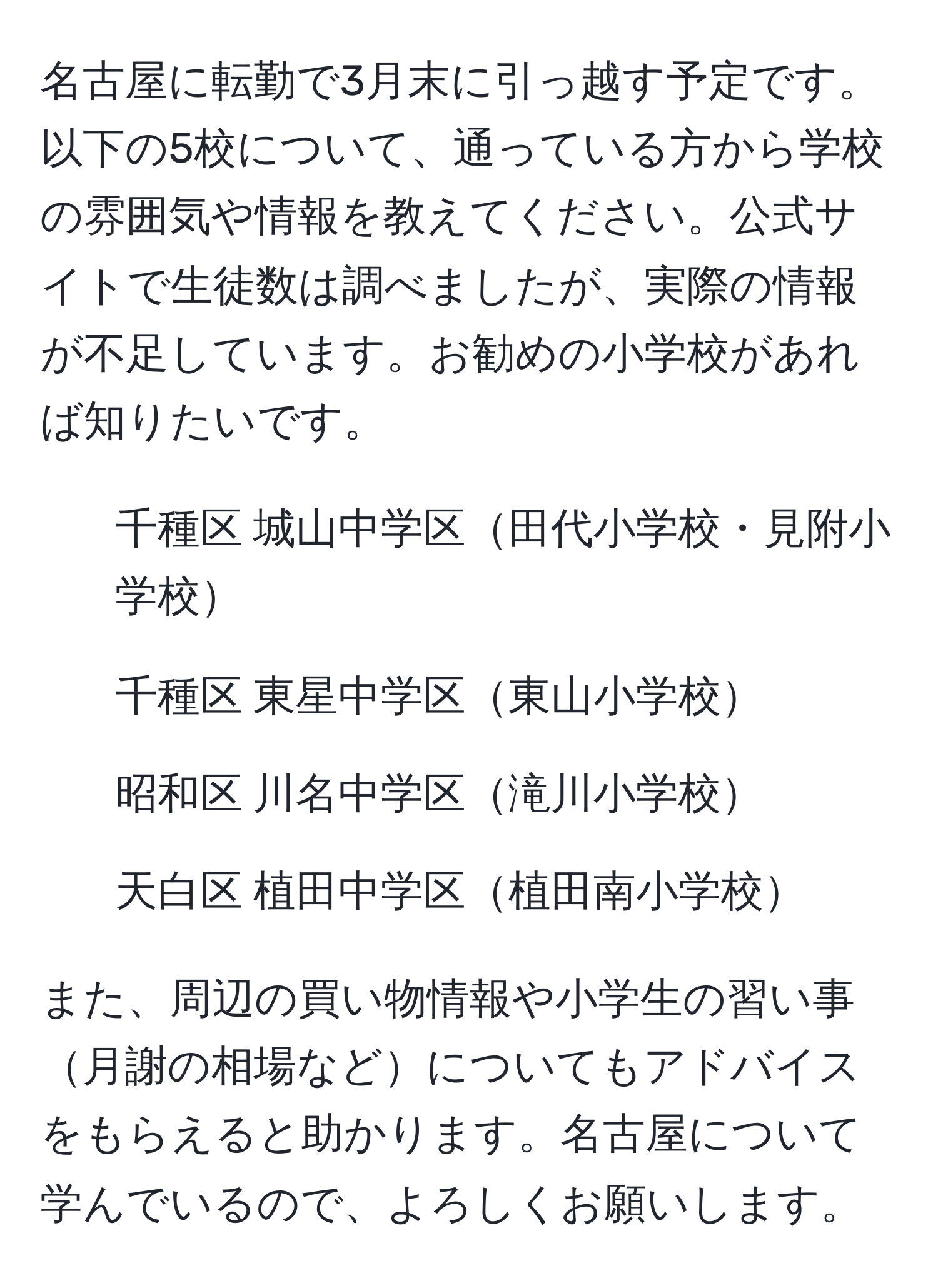 名古屋に転勤で3月末に引っ越す予定です。以下の5校について、通っている方から学校の雰囲気や情報を教えてください。公式サイトで生徒数は調べましたが、実際の情報が不足しています。お勧めの小学校があれば知りたいです。

1. 千種区 城山中学区田代小学校・見附小学校
2. 千種区 東星中学区東山小学校
3. 昭和区 川名中学区滝川小学校
4. 天白区 植田中学区植田南小学校

また、周辺の買い物情報や小学生の習い事月謝の相場などについてもアドバイスをもらえると助かります。名古屋について学んでいるので、よろしくお願いします。