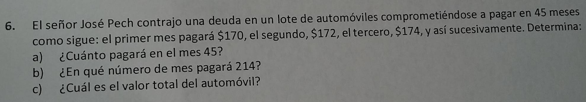 El señor José Pech contrajo una deuda en un lote de automóviles comprometiéndose a pagar en 45 meses 
como sigue: el primer mes pagará $170, el segundo, $172, el tercero, $174, y así sucesivamente. Determina: 
a) ¿Cuánto pagará en el mes 45? 
b) ¿En qué número de mes pagará 214? 
c) ¿Cuál es el valor total del automóvil?