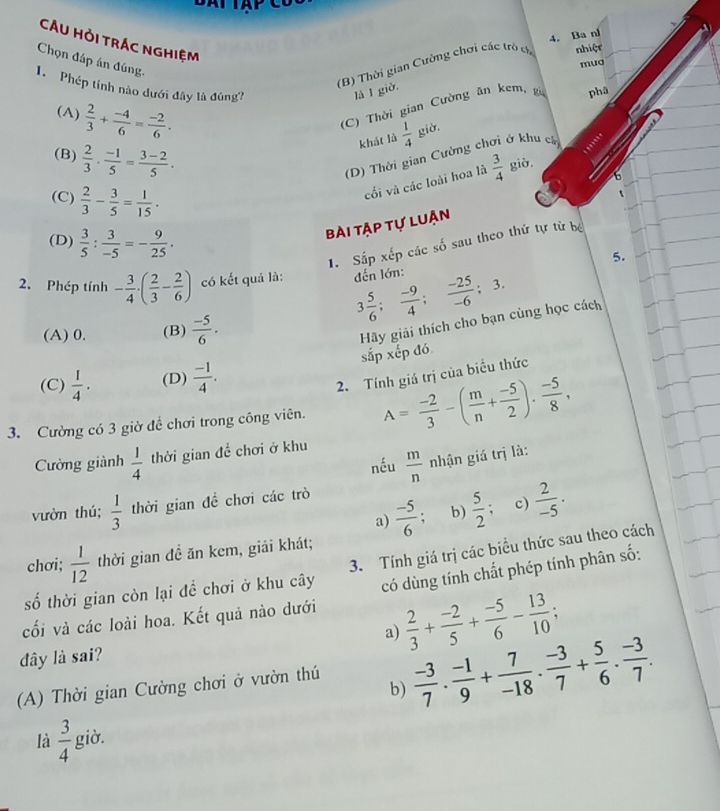 Ba nl
CÂU HỏI TRÁc ngHiệm
Chọn đáp án đúng.
(B) Thời gian Cường chơi các trò c nhiệt
mua
1  Phép tính nào dưới đây là đùng? là I giờ.
(A)  2/3 + (-4)/6 = (-2)/6 .
C) Thời gian Cường ăn kem, g phâ
khát là  1/4  giờ.
(B)  2/3 ·  (-1)/5 = (3-2)/5 ·
(D) Thời gian Cường chơi ở khu cá
cối và các loài hoa là  3/4  giờ.
(C)  2/3 - 3/5 = 1/15 .
bài tập tự luận
1. Sấp xếp các số sau theo thứ tự từ bộ
(D)  3/5 : 3/-5 =- 9/25 . 5.
2. Phép tính - 3/4 · ( 2/3 - 2/6 ) có kết quả là: đến lớn:
3 5/6 ; (-9)/4 ; (-25)/-6 ; 3.
(A) 0. (B)  (-5)/6 .
Hãy giải thích cho bạn cùng học cách sắp xếp đó
(C)  1/4 . (D)  (-1)/4 .
2. Tính giá trị của biểu thức
3. Cường có 3 giờ đề chơi trong công viên. A= (-2)/3 -( m/n + (-5)/2 ). (-5)/8 ,
Cường giành  1/4  thời gian 4^2 chơi ở khu
nếu  m/n  nhận giá trị là:
vườn thú;  1/3  thời gian đề chơi các trò
a)  (-5)/6 . b)  5/2 ; c)  2/-5 .
chơi;  1/12  thời gian đề ăn kem, giải khát;
số thời gian còn lại đề chơi ở khu cây 3. Tính giá trị các biểu thức sau theo cách
có dùng tính chất phép tính phân số:
cối và các loài hoa. Kết quả nào dưới
a)  2/3 + (-2)/5 + (-5)/6 - 13/10 ;
đây là sai?
(A) Thời gian Cường chơi ở vườn thú  (-3)/7 ·  (-1)/9 + 7/-18 ·  (-3)/7 + 5/6 ·  (-3)/7 .
b)
là  3/4  giờ.