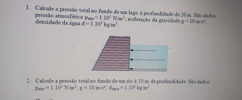 Calcule a pressão total no fundo de um lago à profundidade de 20 m. São dados: 
pressão atmosférica p_atm=1.10^5N/m^2; aceleração da gravidade g=10m/s^e; 
densidade da água d=1.10^3kg/m^3. 
2. Calcule a pressão total no fundo de um rio à 10 m de profundidade. São dados:
p_atm=1.10^5N/m^2; g=10m/s^e; d_agua=1.10^3kg/m^3.