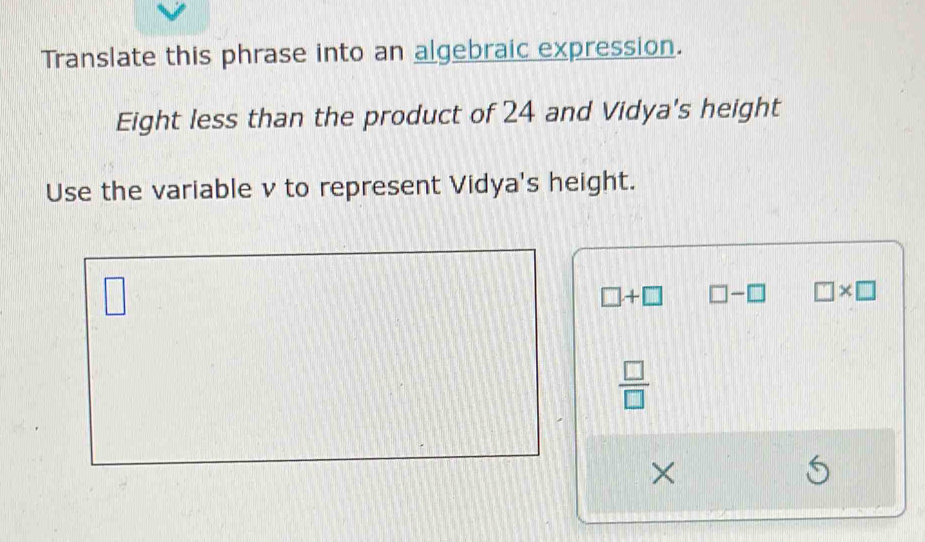 Translate this phrase into an algebraic expression.
Eight less than the product of 24 and Vidya's height
Use the variable v to represent Vidya's height.
□
□ +□ □ -□ □ * □
 □ /□  
×