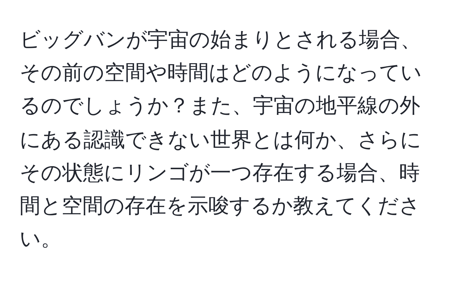 ビッグバンが宇宙の始まりとされる場合、その前の空間や時間はどのようになっているのでしょうか？また、宇宙の地平線の外にある認識できない世界とは何か、さらにその状態にリンゴが一つ存在する場合、時間と空間の存在を示唆するか教えてください。