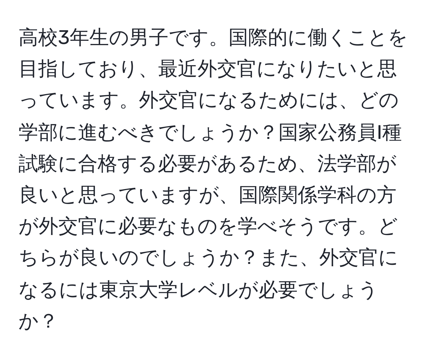 高校3年生の男子です。国際的に働くことを目指しており、最近外交官になりたいと思っています。外交官になるためには、どの学部に進むべきでしょうか？国家公務員I種試験に合格する必要があるため、法学部が良いと思っていますが、国際関係学科の方が外交官に必要なものを学べそうです。どちらが良いのでしょうか？また、外交官になるには東京大学レベルが必要でしょうか？