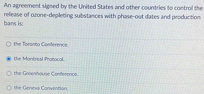 An agreement signed by the United States and other countries to control the
release of ozone-depleting substances with phase-out dates and production
bans is:
the Toronto Conference.
the Montreal Protocol.
the Greenhouse Conference.
the Geneva Convention.