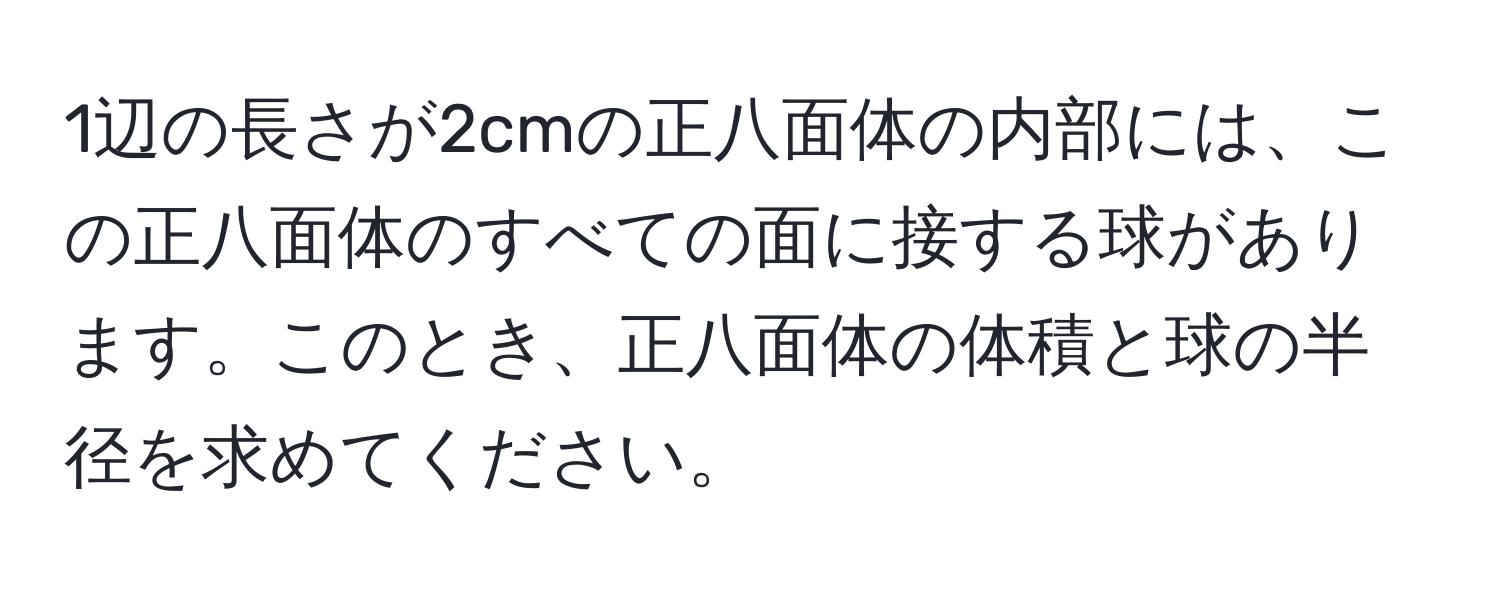 1辺の長さが2cmの正八面体の内部には、この正八面体のすべての面に接する球があります。このとき、正八面体の体積と球の半径を求めてください。