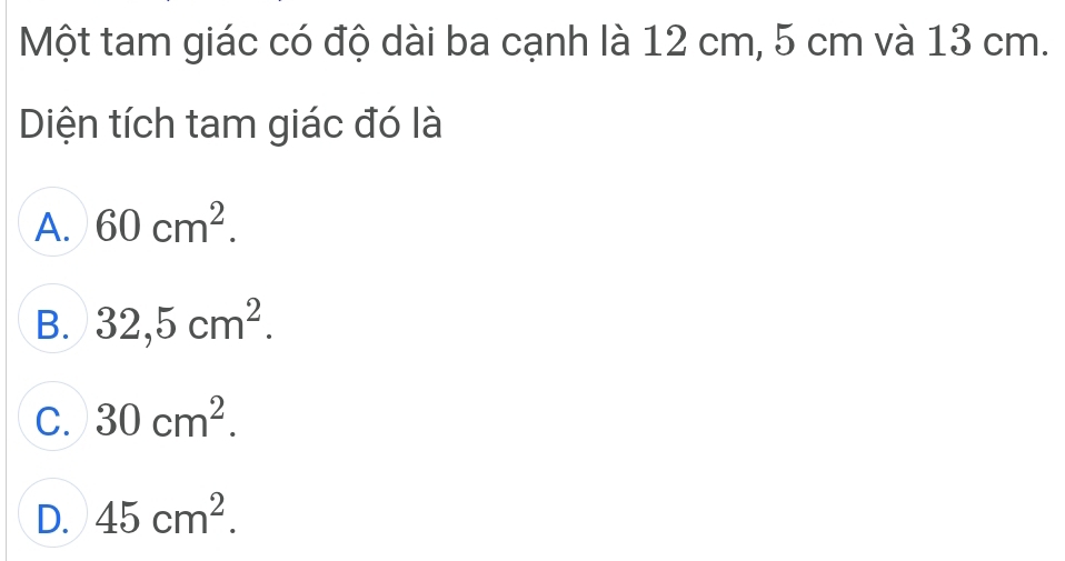 Một tam giác có độ dài ba cạnh là 12 cm, 5 cm và 13 cm.
Diện tích tam giác đó là
A. 60cm^2.
B. 32,5cm^2.
C. 30cm^2.
D. 45cm^2.