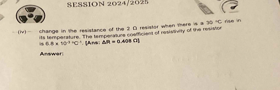 SESSION 2024/2025 
(iv) change in the resistance of the 2 Ω resistor when there is a 30°C rise in 
its temperature. The temperature coefficient of resistivity of the resistor 
is 6.8* 10^((-3)°C^-1). [Ans: △ R=0.408Omega ]
Answer: