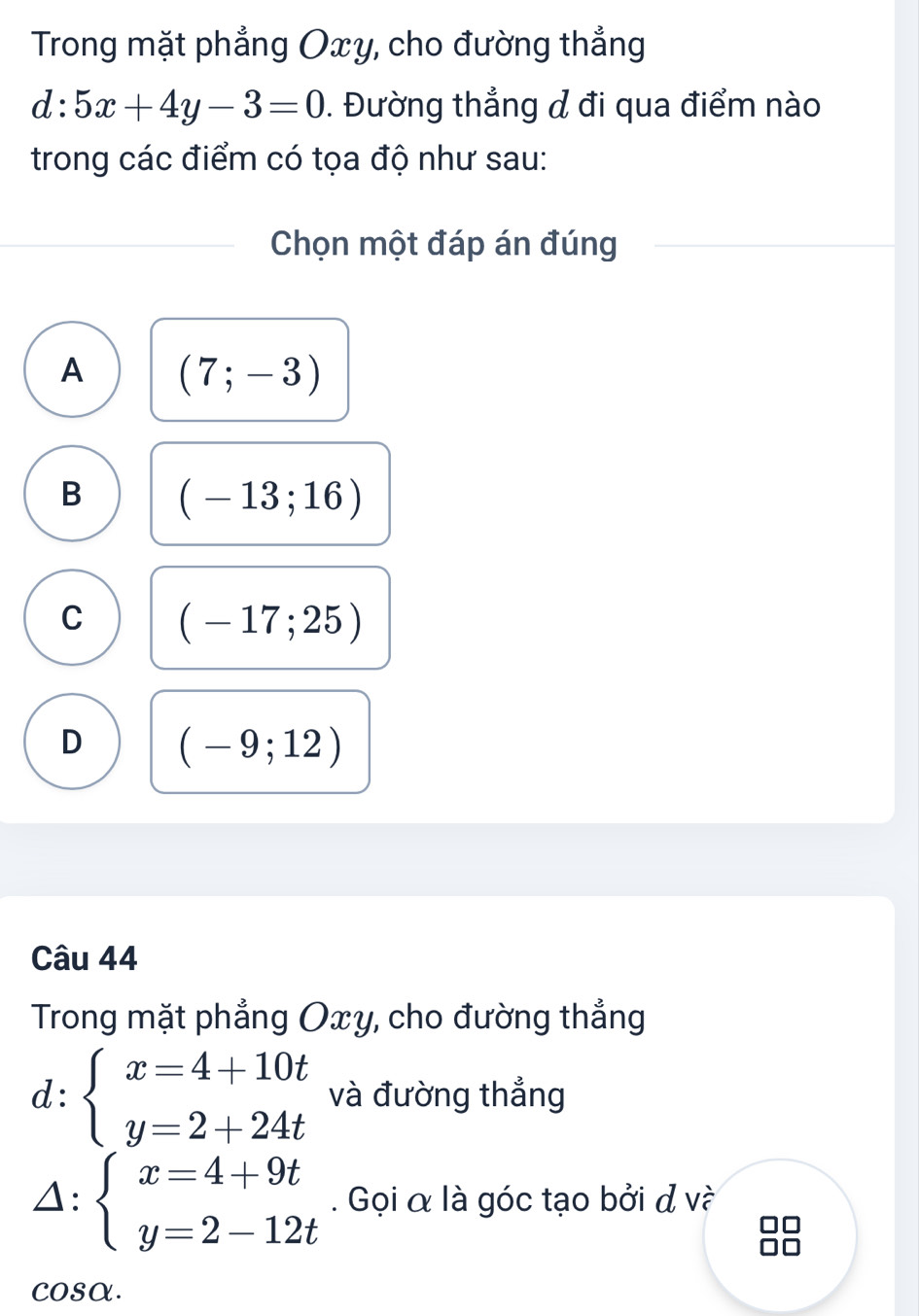 Trong mặt phẳng Oxy, cho đường thẳng
d:5x+4y-3=0. Đường thẳng & đi qua điểm nào
trong các điểm có tọa độ như sau:
Chọn một đáp án đúng
A (7;-3)
B (-13;16)
C (-17;25)
D (-9;12)
Câu 44
Trong mặt phẳng Oxy, cho đường thẳng
d:beginarrayl x=4+10t y=2+24tendarray. và đường thẳng
1: beginarrayl x=4+9t y=2-12tendarray.. Gọi α là góc tạo bởi đ và
cosα.