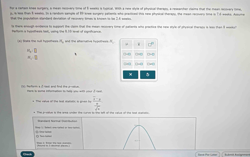 For a certain knee surgery, a mean recovery time of 8 weeks is typical. With a new style of physical therapy, a researcher claims that the mean recovery time,
μ, is less than 8 weeks. In a random sample of 89 knee surgery patients who practiced this new physical therapy, the mean recovery time is 7.6 weeks. Assume
that the population standard deviation of recovery times is known to be 2.4 weeks.
Is there enough evidence to support the claim that the mean recovery time of patients who practice the new style of physical therapy is less than 8 weeks?
Perform a hypothesis test, using the 0.10 level of significance.
(a) State the null hypothesis H_0 and the alternative hypothesis H_1. overline x □^(□)
H_0:□
□ □ ≤ □ □ >□
H_1:□
□ ≥ □ □ =□ □ != □
×
(b) Perform a Z -test and find the p -value.
Here is some information to help you with your Z -test.
The value of the test statistic is given by frac overline x-mu  sigma /sqrt(n) . 
The p -value is the area under the curve to the left of the value of the test statistic.
Standard Normal Distribution
Step 1 : Select one-tailed or two-tailed.
One-tailed
Two-talled
03
Step 2 : Enter the test statistic.
(Round to 3 decimal places.)
Check Save For Later Submit Assignmen