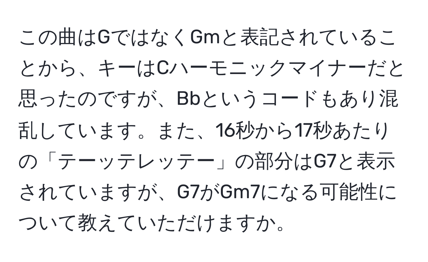 この曲はGではなくGmと表記されていることから、キーはCハーモニックマイナーだと思ったのですが、Bbというコードもあり混乱しています。また、16秒から17秒あたりの「テーッテレッテー」の部分はG7と表示されていますが、G7がGm7になる可能性について教えていただけますか。