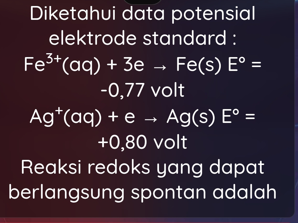 Diketahui data potensial 
elektrode standard :
Fe^(3+)(aq)+3eto Fe(s)E°=
-0,77vee c O ||
Ag^+(aq)+eto Ag(s)E°=
+0,80volt
Reaksi redoks yang dapat 
berlangsung spontan adalah