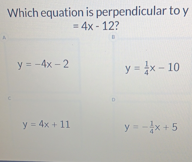 Which equation is perpendicular to y
=4x-12 ?
A
B
y=-4x-2
y= 1/4 x-10
D
y=4x+11
y=- 1/4 x+5