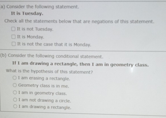 Consider the following statement.
It is Tuesday.
Check all the statements below that are negations of this statement.
It is not Tuesday.
It is Monday.
It is not the case that it is Monday.
(b) Consider the following conditional statement.
If I am drawing a rectangle, then I am in geometry class.
What is the hypothesis of this statement?
I am erasing a rectangle.
Geometry class is in me.
I am in geometry class.
I am not drawing a circle.
I am drawing a rectangle.