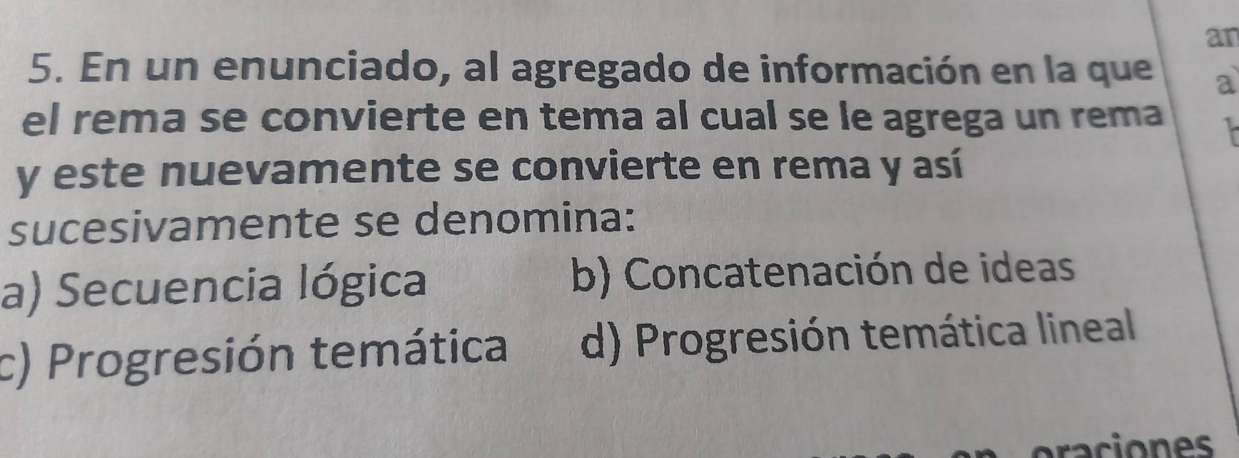 an
5. En un enunciado, al agregado de información en la que a
el rema se convierte en tema al cual se le agrega un rema 
y este nuevamente se convierte en rema y así
sucesivamente se denomina:
a) Secuencia lógica b) Concatenación de ideas
c) Progresión temática d) Progresión temática lineal
raciones