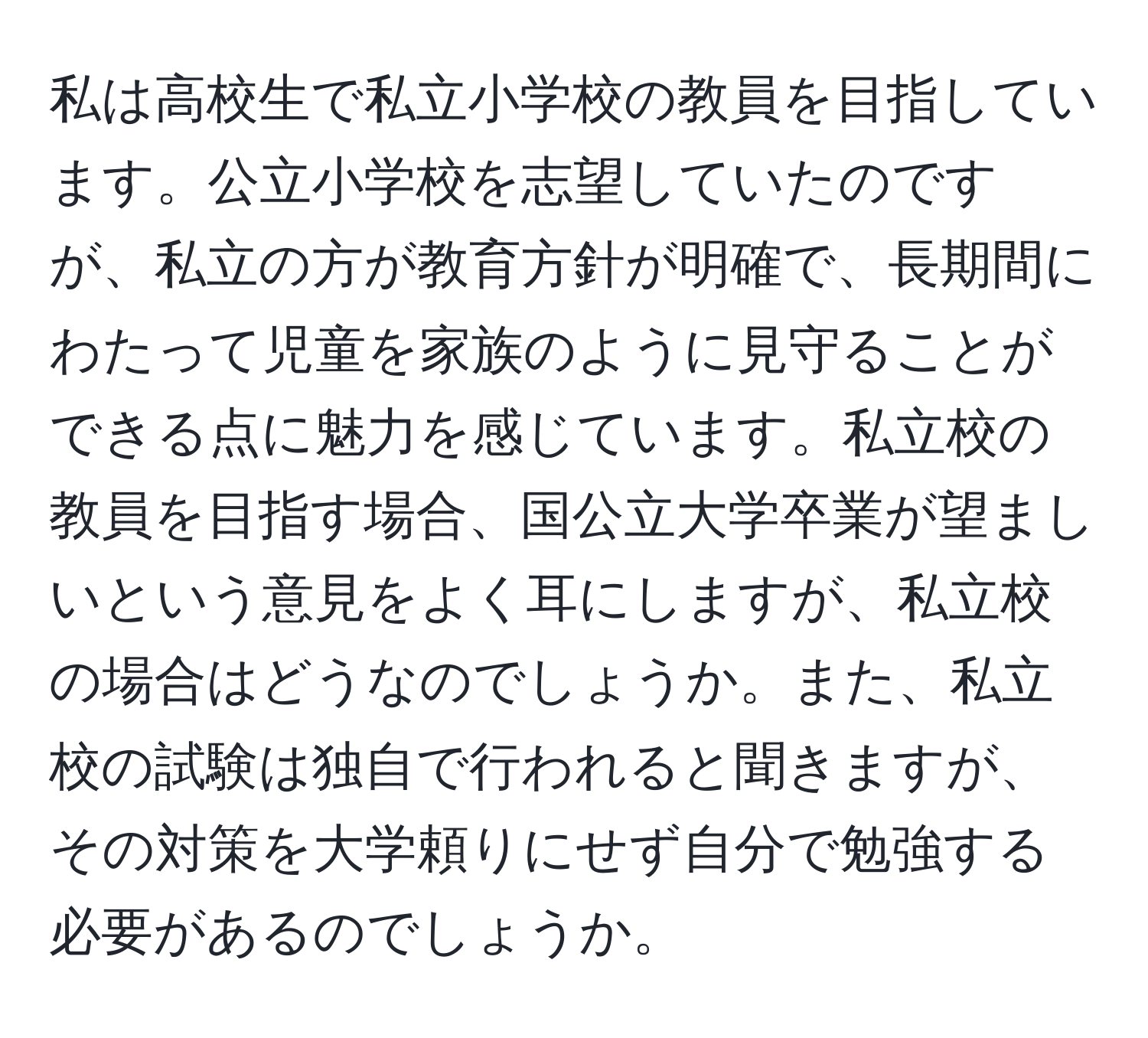 私は高校生で私立小学校の教員を目指しています。公立小学校を志望していたのですが、私立の方が教育方針が明確で、長期間にわたって児童を家族のように見守ることができる点に魅力を感じています。私立校の教員を目指す場合、国公立大学卒業が望ましいという意見をよく耳にしますが、私立校の場合はどうなのでしょうか。また、私立校の試験は独自で行われると聞きますが、その対策を大学頼りにせず自分で勉強する必要があるのでしょうか。