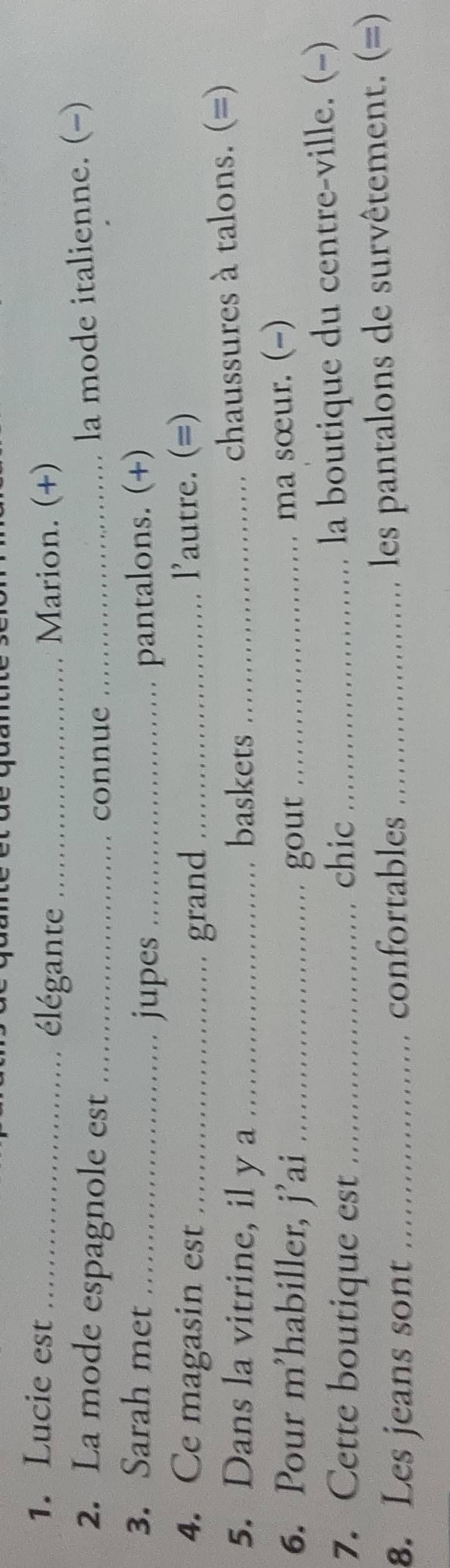 Lucie est _élégante_ Marion. (+) 
2. La mode espagnole est_ 
connue _la mode italienne. (-) 
3. Sarah met __pantalons. (+) 
jupes 
4. Ce magasin est _grand _l'autre. (=) 
5. Dans la vitrine, il y a _baskets_ 
chaussures à talons. (=) 
6. Pour m’habiller, j’ai _gout_ 
ma sœur. (-) 
7. Cette boutique est _chic_ 
la boutique du centre-ville. (-) 
8. Les jeans sont _confortables_ 
les pantalons de survêtement. (=)